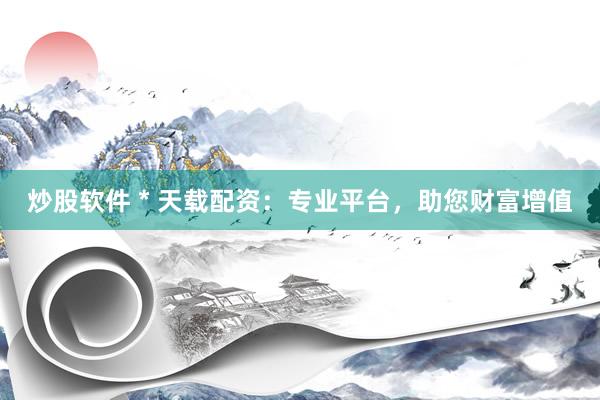 炒股软件 * 天载配资：专业平台，助您财富增值