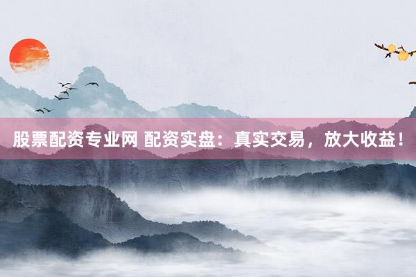 股票配资专业网 配资实盘：真实交易，放大收益！