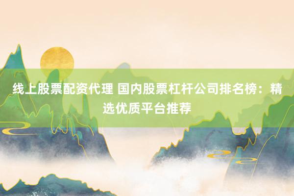 线上股票配资代理 国内股票杠杆公司排名榜：精选优质平台推荐