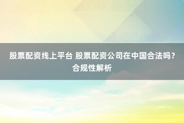 股票配资线上平台 股票配资公司在中国合法吗？合规性解析