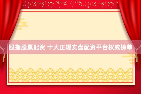 股指股票配资 十大正规实盘配资平台权威榜单
