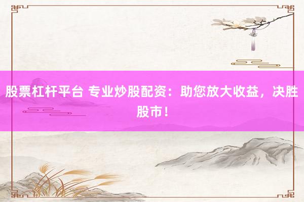 股票杠杆平台 专业炒股配资：助您放大收益，决胜股市！