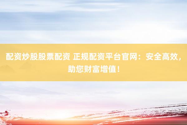 配资炒股股票配资 正规配资平台官网：安全高效，助您财富增值！