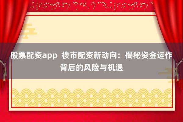 股票配资app  楼市配资新动向：揭秘资金运作背后的风险与机遇