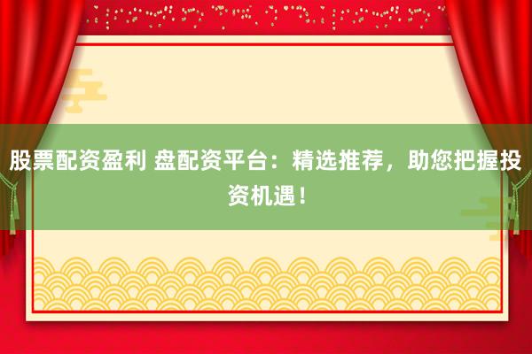 股票配资盈利 盘配资平台：精选推荐，助您把握投资机遇！