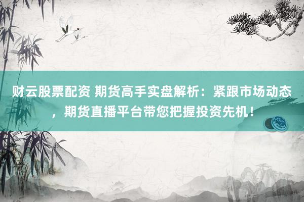 财云股票配资 期货高手实盘解析：紧跟市场动态，期货直播平台带您把握投资先机！