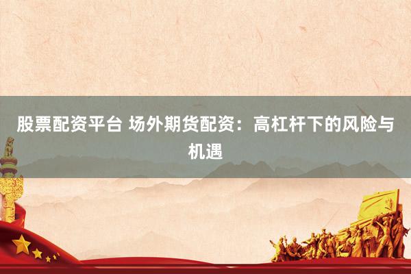 股票配资平台 场外期货配资：高杠杆下的风险与机遇