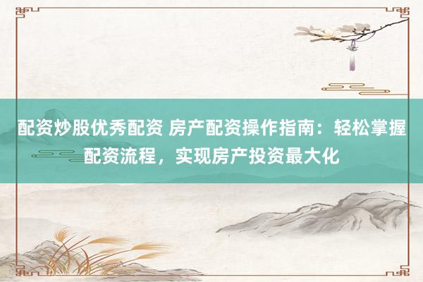配资炒股优秀配资 房产配资操作指南：轻松掌握配资流程，实现房产投资最大化