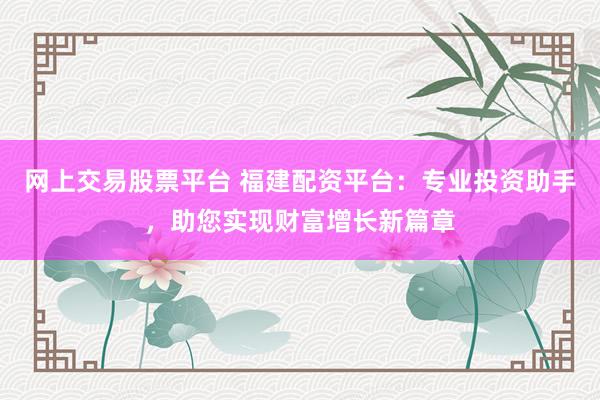 网上交易股票平台 福建配资平台：专业投资助手，助您实现财富增长新篇章