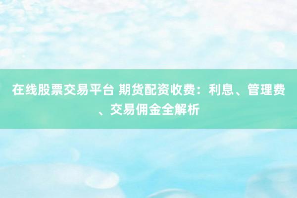 在线股票交易平台 期货配资收费：利息、管理费、交易佣金全解析