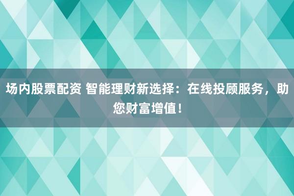 场内股票配资 智能理财新选择：在线投顾服务，助您财富增值！