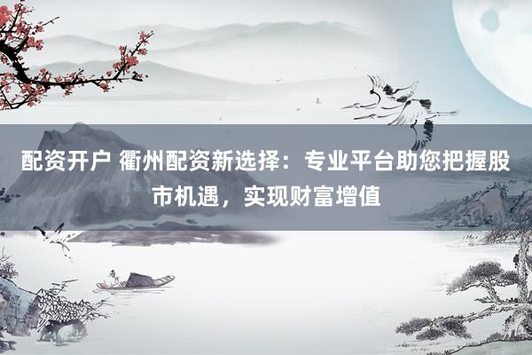 配资开户 衢州配资新选择：专业平台助您把握股市机遇，实现财富增值