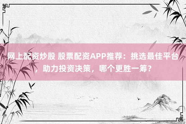 网上配资炒股 股票配资APP推荐：挑选最佳平台，助力投资决策，哪个更胜一筹？