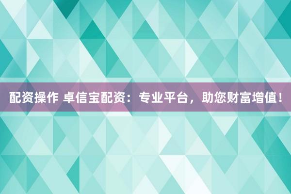 配资操作 卓信宝配资：专业平台，助您财富增值！