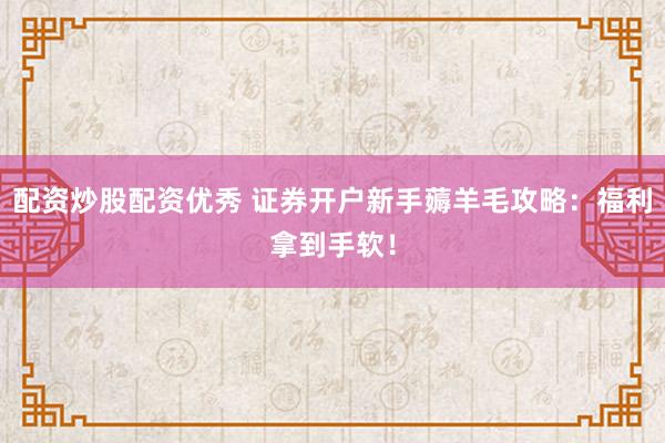 配资炒股配资优秀 证券开户新手薅羊毛攻略：福利拿到手软！