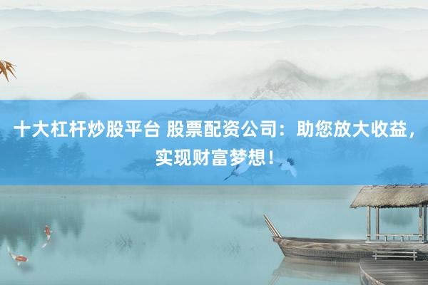 十大杠杆炒股平台 股票配资公司：助您放大收益，实现财富梦想！