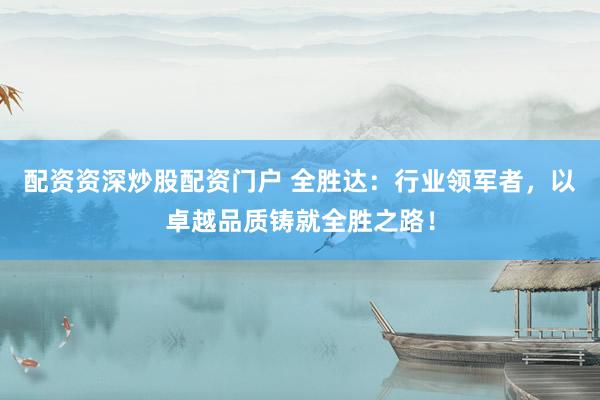 配资资深炒股配资门户 全胜达：行业领军者，以卓越品质铸就全胜之路！