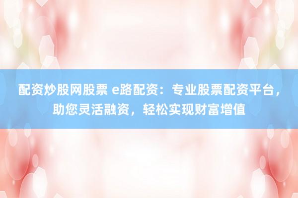 配资炒股网股票 e路配资：专业股票配资平台，助您灵活融资，轻松实现财富增值