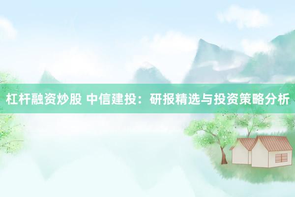 杠杆融资炒股 中信建投：研报精选与投资策略分析