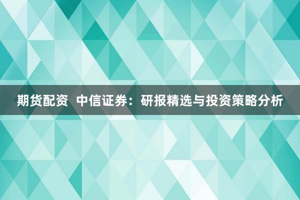 期货配资  中信证券：研报精选与投资策略分析