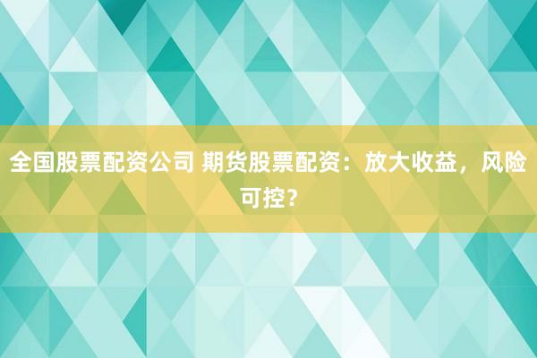 全国股票配资公司 期货股票配资：放大收益，风险可控？