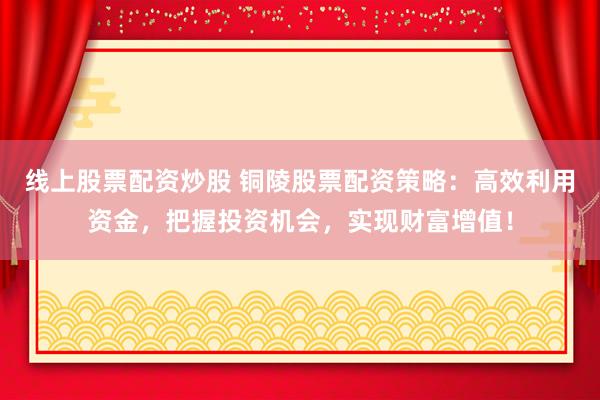 线上股票配资炒股 铜陵股票配资策略：高效利用资金，把握投资机会，实现财富增值！