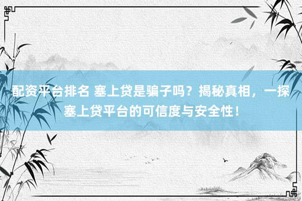 配资平台排名 塞上贷是骗子吗？揭秘真相，一探塞上贷平台的可信度与安全性！