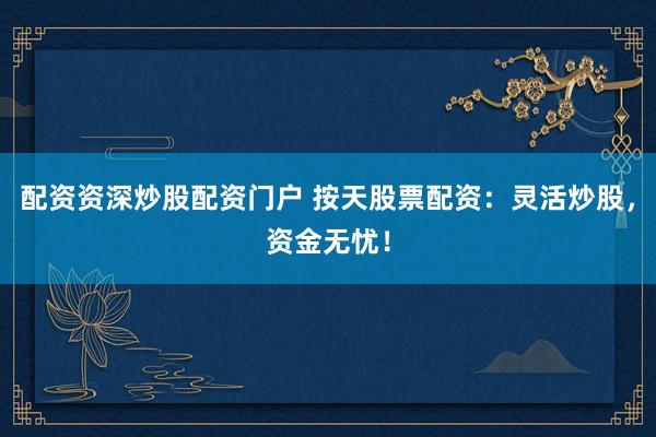 配资资深炒股配资门户 按天股票配资：灵活炒股，资金无忧！