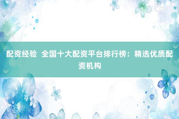 配资经验  全国十大配资平台排行榜：精选优质配资机构