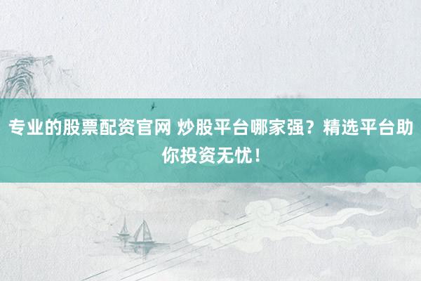 专业的股票配资官网 炒股平台哪家强？精选平台助你投资无忧！
