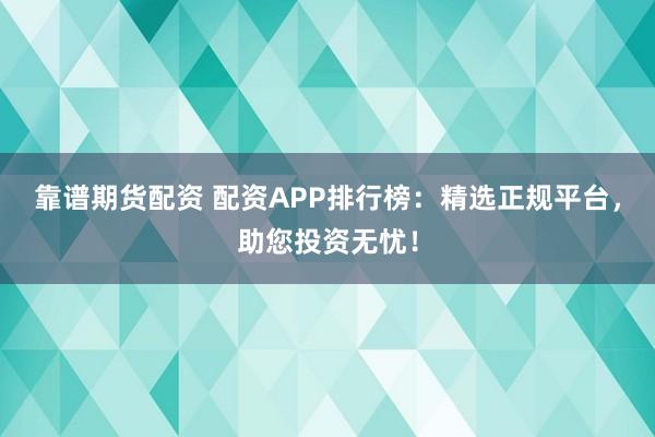 靠谱期货配资 配资APP排行榜：精选正规平台，助您投资无忧！