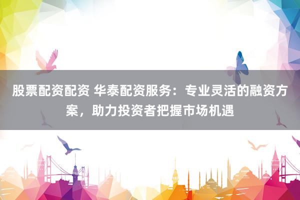 股票配资配资 华泰配资服务：专业灵活的融资方案，助力投资者把握市场机遇