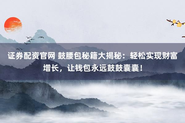 证券配资官网 鼓腰包秘籍大揭秘：轻松实现财富增长，让钱包永远鼓鼓囊囊！