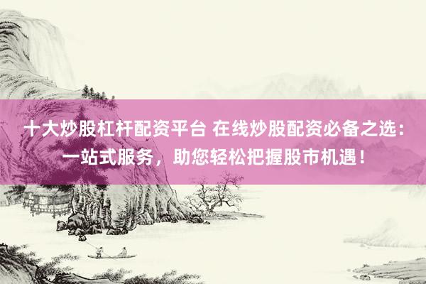十大炒股杠杆配资平台 在线炒股配资必备之选：一站式服务，助您轻松把握股市机遇！