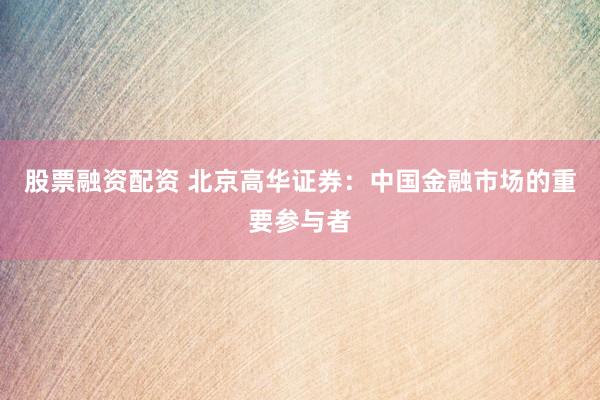 股票融资配资 北京高华证券：中国金融市场的重要参与者