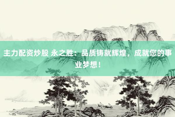 主力配资炒股 永之胜：品质铸就辉煌，成就您的事业梦想！