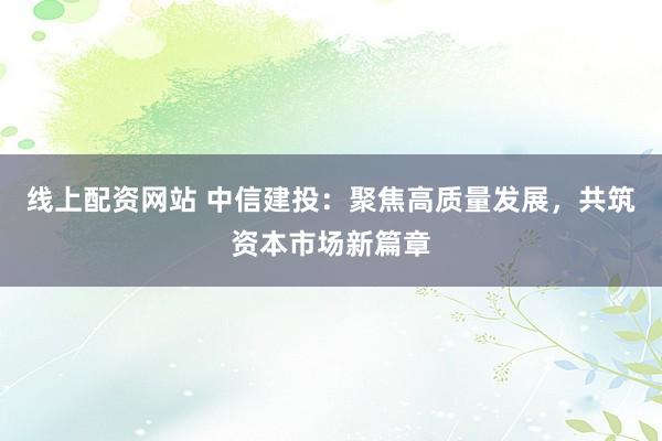 线上配资网站 中信建投：聚焦高质量发展，共筑资本市场新篇章