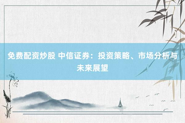 免费配资炒股 中信证券：投资策略、市场分析与未来展望