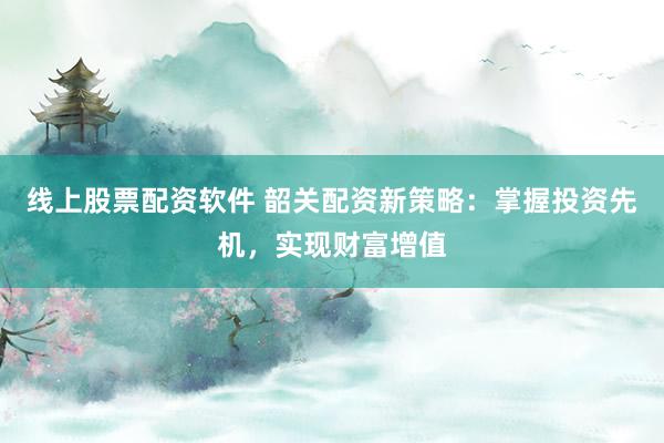 线上股票配资软件 韶关配资新策略：掌握投资先机，实现财富增值