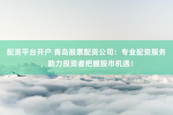 配资平台开户 青岛股票配资公司：专业配资服务，助力投资者把握股市机遇！