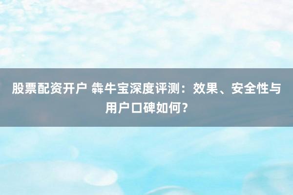 股票配资开户 犇牛宝深度评测：效果、安全性与用户口碑如何？