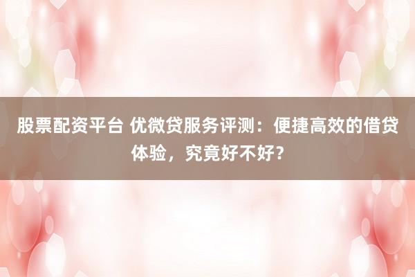 股票配资平台 优微贷服务评测：便捷高效的借贷体验，究竟好不好？