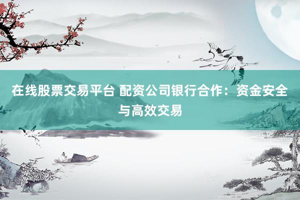 在线股票交易平台 配资公司银行合作：资金安全与高效交易