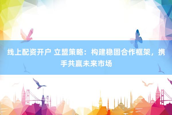 线上配资开户 立盟策略：构建稳固合作框架，携手共赢未来市场