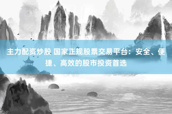主力配资炒股 国家正规股票交易平台：安全、便捷、高效的股市投资首选