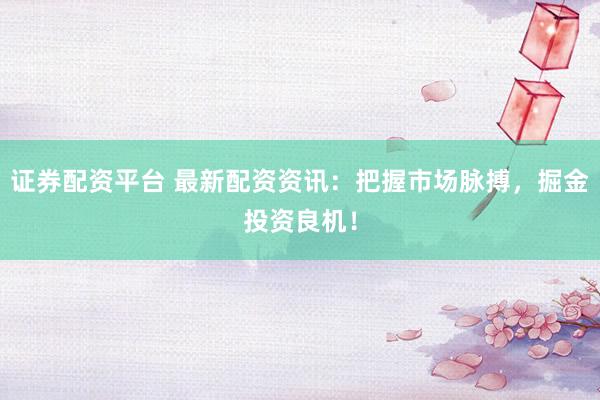 证券配资平台 最新配资资讯：把握市场脉搏，掘金投资良机！