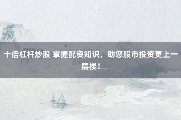 十倍杠杆炒股 掌握配资知识，助您股市投资更上一层楼！
