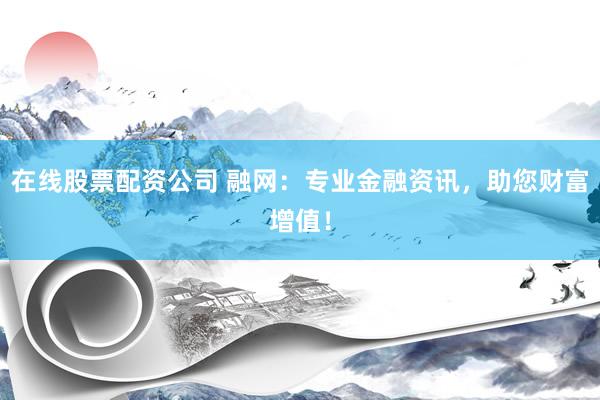 在线股票配资公司 融网：专业金融资讯，助您财富增值！