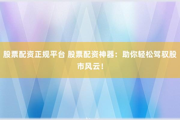 股票配资正规平台 股票配资神器：助你轻松驾驭股市风云！