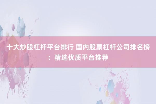 十大炒股杠杆平台排行 国内股票杠杆公司排名榜：精选优质平台推荐